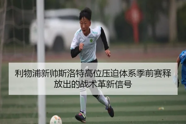 利物浦新帅斯洛特高位压迫体系季前赛释放出的战术革新信号