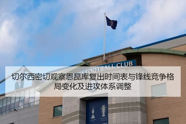 切尔西密切观察恩昆库复出时间表与锋线竞争格局变化及进攻体系调整