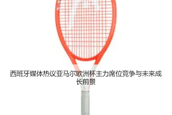 西班牙媒体热议亚马尔欧洲杯主力席位竞争与未来成长前景