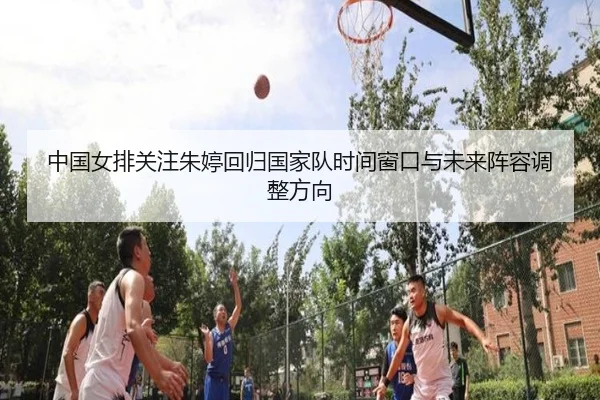 中国女排关注朱婷回归国家队时间窗口与未来阵容调整方向
