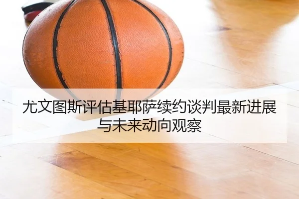 尤文图斯评估基耶萨续约谈判最新进展与未来动向观察