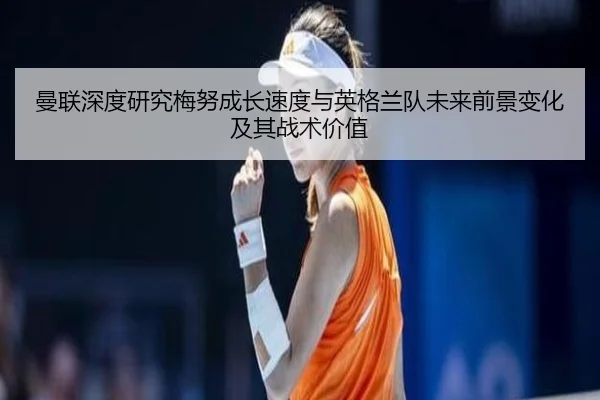 曼联深度研究梅努成长速度与英格兰队未来前景变化及其战术价值