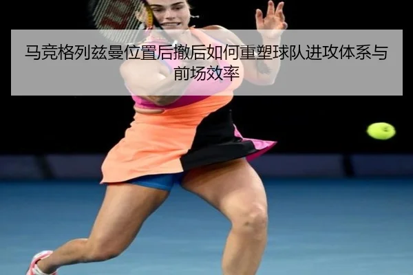 马竞格列兹曼位置后撤后如何重塑球队进攻体系与前场效率