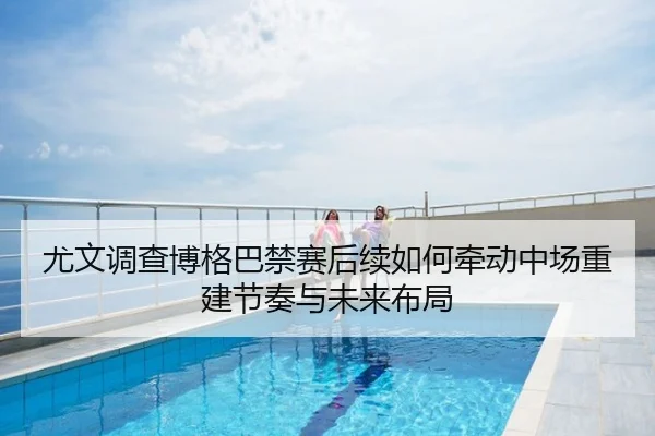 尤文调查博格巴禁赛后续如何牵动中场重建节奏与未来布局