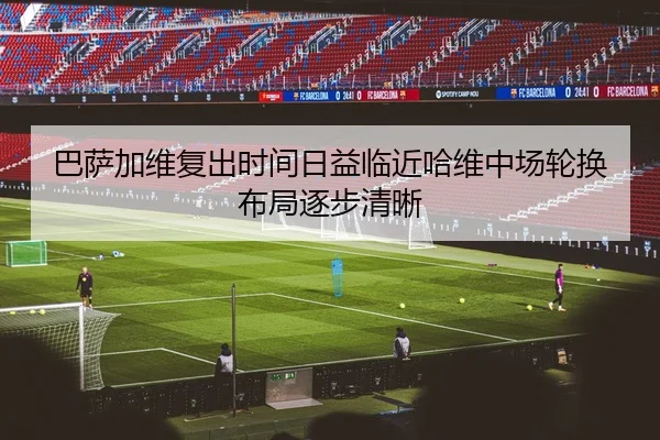 巴萨加维复出时间日益临近哈维中场轮换布局逐步清晰