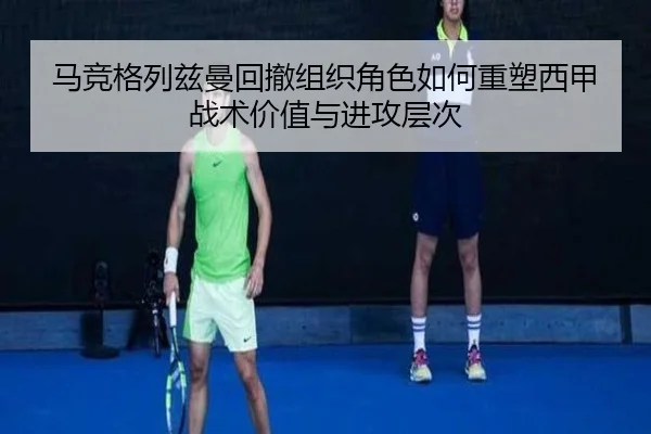 马竞格列兹曼回撤组织角色如何重塑西甲战术价值与进攻层次